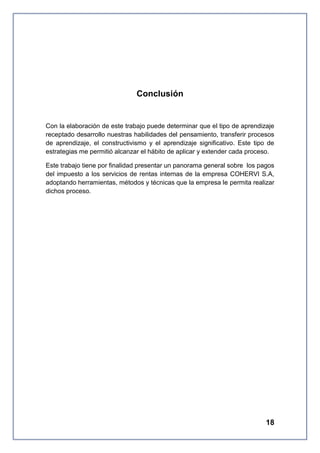 Conclusión

Con la elaboración de este trabajo puede determinar que el tipo de aprendizaje
receptado desarrollo nuestras habilidades del pensamiento, transferir procesos
de aprendizaje, el constructivismo y el aprendizaje significativo. Este tipo de
estrategias me permitió alcanzar el hábito de aplicar y extender cada proceso.
Este trabajo tiene por finalidad presentar un panorama general sobre los pagos
del impuesto a los servicios de rentas internas de la empresa COHERVI S.A,
adoptando herramientas, métodos y técnicas que la empresa le permita realizar
dichos proceso.

18

 