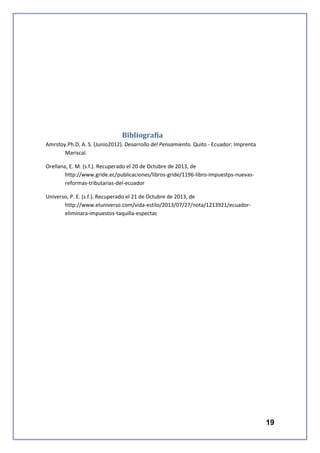 Bibliografía
Amrstoy.Ph.D, A. S. (Junio2012). Desarrollo del Pensamiento. Quito - Ecuador: Imprenta
Mariscal.
Orellana, E. M. (s.f.). Recuperado el 20 de Octubre de 2013, de
http://www.gride.ec/publicaciones/libros-gride/1196-libro-impuestps-nuevasreformas-tributarias-del-ecuador
Universo, P. E. (s.f.). Recuperado el 21 de Octubre de 2013, de
http://www.eluniverso.com/vida-estilo/2013/07/27/nota/1213921/ecuadoreliminara-impuestos-taquilla-espectac

19

 