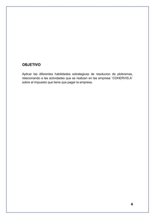 OBJETIVO
Aplicar las diferentes habilidades estrategicas de resolucion de plobremas,
relacionando a las actividades que se realizan en las empresa ¨COHERVIS.A¨
sobre el impuesto que tiene que pagar la empresa.

4

 
