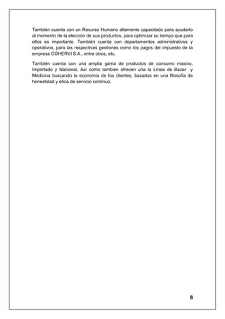 También cuenta con un Recurso Humano altamente capacitado para ayudarlo
al momento de la elección de sus productos, para optimizar su tiempo que para
ellos es importante. También cuenta con departamentos administrativos y
operativos, para las respectivas gestiones como los pagos del impuesto de la
empresa COHERVI S.A., entre otros, etc.
También cuenta con una amplia gama de productos de consumo masivo,
Importado y Nacional, Así como también ofrecen una la Línea de Bazar y
Medicina buscando la economía de los clientes, basados en una filosofía de
honestidad y ética de servicio continuo.

8

 