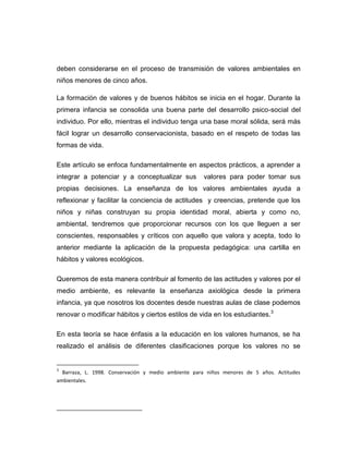 deben considerarse en el proceso de transmisión de valores ambientales en
niños menores de cinco años.
La formación de valores y de buenos hábitos se inicia en el hogar. Durante la
primera infancia se consolida una buena parte del desarrollo psico-social del
individuo. Por ello, mientras el individuo tenga una base moral sólida, será más
fácil lograr un desarrollo conservacionista, basado en el respeto de todas las
formas de vida.
Este artículo se enfoca fundamentalmente en aspectos prácticos, a aprender a
integrar a potenciar y a conceptualizar sus

valores para poder tomar sus

propias decisiones. La enseñanza de los valores ambientales ayuda a
reflexionar y facilitar la conciencia de actitudes y creencias, pretende que los
niños y niñas construyan su propia identidad moral, abierta y como no,
ambiental, tendremos que proporcionar recursos con los que lleguen a ser
conscientes, responsables y críticos con aquello que valora y acepta, todo lo
anterior mediante la aplicación de la propuesta pedagógica: una cartilla en
hábitos y valores ecológicos.
Queremos de esta manera contribuir al fomento de las actitudes y valores por el
medio ambiente, es relevante la enseñanza axiológica desde la primera
infancia, ya que nosotros los docentes desde nuestras aulas de clase podemos
renovar o modificar hábitos y ciertos estilos de vida en los estudiantes.3
En esta teoría se hace énfasis a la educación en los valores humanos, se ha
realizado el análisis de diferentes clasificaciones porque los valores no se

3

Barraza, L. 1998. Conservación y medio ambiente para niños menores de 5 años. Actitudes
ambientales.

___________________________

 