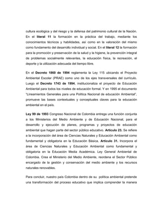 cultura ecológica y del riesgo y la defensa del patrimonio cultural de la Nación.
En el literal 11 la formación en la práctica del trabajo, mediante los
conocimientos técnicos y habilidades, así como en la valoración del mismo
como fundamento del desarrollo individual y social. En el literal 12 la formación
para la promoción y preservación de la salud y la higiene, la prevención integral
de problemas socialmente relevantes, la educación física, la recreación, el
deporte y la utilización adecuada del tiempo libre.
En el Decreto 1860 de 1994 reglamenta la Ley 115 ubicando el Proyecto
Ambiental Escolar (PRAE) como uno de los ejes transversales del currículo.
Luego el Decreto 1743 de 1994, institucionaliza el proyecto de Educación
Ambiental para todos los niveles de educación formal. Y en 1995 el documento
“Lineamientos Generales para una Política Nacional de educación Ambiental”,
promueve las bases contextuales y conceptuales claves para la educación
ambiental en el país.
Ley 99 de 1993 Congreso Nacional de Colombia entrega una función conjunta
a los Ministerios del Medio Ambiente y de Educación Nacional, para el
desarrollo y ejecución de planes, programas y proyectos de educación
ambiental que hagan parte del sector público educativo. Articulo 23. Se refiere
a la incorporación del área de Ciencias Naturales y Educación Ambiental como
fundamental y obligatoria en la Educación Básica. Artículo 31. Incorpora el
área de Ciencias Naturales y Educación Ambiental como fundamental y
obligatoria en la Educación Media Académica. Ley General Ambiental de
Colombia. Crea el Ministerio del Medio Ambiente, reordena el Sector Público
encargado de la gestión y conservación del medio ambiente y los recursos
naturales renovables.
Para concluir, nuestro país Colombia dentro de su política ambiental pretende
una transformación del proceso educativo que implica comprender la manera

 