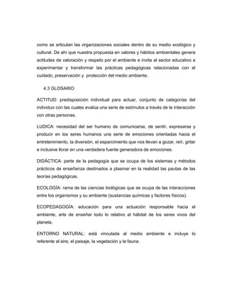 como se articulan las organizaciones sociales dentro de su medio ecológico y
cultural. De ahí que nuestra propuesta en valores y hábitos ambientales genera
actitudes de valoración y respeto por el ambiente e invita al sector educativo a
experimentar y transformar las prácticas pedagógicas relacionadas con el
cuidado, preservación y protección del medio ambiente.
4.3 GLOSARIO
ACTITUD: predisposición individual para actuar, conjunto de categorías del
individuo con las cuales evalúa una serie de estímulos a través de la interacción
con otras personas.
LUDICA: necesidad del ser humano de comunicarse, de sentir, expresarse y
producir en los seres humanos una serie de emociones orientadas hacia el
entretenimiento, la diversión, el esparcimiento que nos llevan a gozar, reír, gritar
e inclusive llorar en una verdadera fuente generadora de emociones.
DIDÁCTICA: parte de la pedagogía que se ocupa de los sistemas y métodos
prácticos de enseñanza destinados a plasmar en la realidad las pautas de las
teorías pedagógicas.
ECOLOGÍA: rama de las ciencias biológicas que se ocupa de las interacciones
entre los organismos y su ambiente (sustancias químicas y factores físicos).
ECOPEDAGOGÍA: educación para una actuación responsable hacia el
ambiente, arte de enseñar todo lo relativo al hábitat de los seres vivos del
planeta.
ENTORNO NATURAL: está vinculada al medio ambiente e incluye lo
referente al aire, el paisaje, la vegetación y la fauna.

 