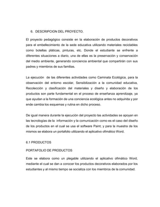 6. DESCRIPCION DEL PROYECTO.
El proyecto pedagógico consiste en la elaboración de productos decorativos
para el embellecimiento de la sede educativa utilizando materiales reciclables
como botellas pláticas, pinturas, etc. Donde el estudiante se enfrente a
diferentes situaciones a diario, una de ellas es la preservación y conservación
del medio ambiente, generando conciencia ambiental que compartirán con sus
padres y miembros de sus familias.

La ejecución de las diferentes actividades como Caminata Ecológica, para la
observación del entorno escolar, Sensibilización a la comunidad educativa,
Recolección y clasificación del materiales y diseño y elaboración de los
productos son parte fundamental en el proceso de enseñanza aprendizaje, ya
que ayudan a la formación de una conciencia ecológica antes no adquirida y por
ende cambia los esquemas y rutina en dicho proceso.

De igual manera durante la ejecución del proyecto las actividades se apoyan en
las tecnologías de la información y la comunicación como es el caso del diseño
de los productos en el cual se usa el software Paint; y para la muestra de los
mismos se elabora un portafolio utilizando el aplicativo ofimático Word.

6.1 PRODUCTOS
PORTAFOLIO DE PRODUCTOS
Este se elabora como un plegable utilizando el aplicativo ofimático Word,
mediante el cual se dan a conocer los productos decorativos elaborados por los
estudiantes y al mismo tiempo se socializa con los miembros de la comunidad.

 