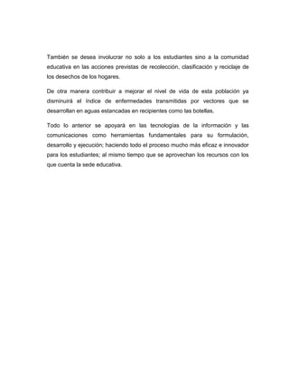 También se desea involucrar no solo a los estudiantes sino a la comunidad
educativa en las acciones previstas de recolección, clasificación y reciclaje de
los desechos de los hogares.
De otra manera contribuir a mejorar el nivel de vida de esta población ya
disminuirá el índice de enfermedades transmitidas por vectores que se
desarrollan en aguas estancadas en recipientes como las botellas.
Todo lo anterior se apoyará en las tecnologías de la información y las
comunicaciones como herramientas fundamentales para su formulación,
desarrollo y ejecución; haciendo todo el proceso mucho más eficaz e innovador
para los estudiantes; al mismo tiempo que se aprovechan los recursos con los
que cuenta la sede educativa.

 