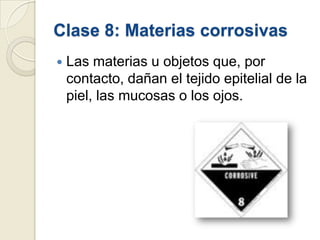 Clase 8: Materias corrosivas


Las materias u objetos que, por
contacto, dañan el tejido epitelial de la
piel, las mucosas o los ojos.

 
