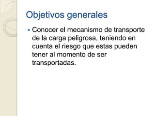 Objetivos generales


Conocer el mecanismo de transporte
de la carga peligrosa, teniendo en
cuenta el riesgo que estas pueden
tener al momento de ser
transportadas.

 