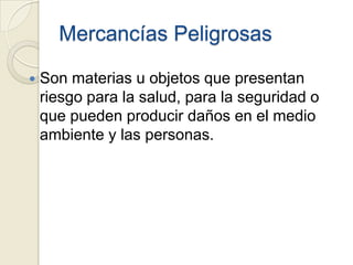 Mercancías Peligrosas


Son materias u objetos que presentan
riesgo para la salud, para la seguridad o
que pueden producir daños en el medio
ambiente y las personas.

 