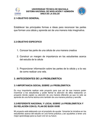 UNIVERSIDAD TÉCNICA DE MACHALA
SISTEMA NACIONAL DE NIVELACIÓN Y ADMISIÓN
AREA DE LA SALUD

2.1-OBJETIVO GENERAL

Establecer las principales formas e ideas para reconocer las partes
que forman una célula y aprende así de una manera más imaginativa.

2.2-OBJETIVO ESPECIFICO

1. Conocer las parte de una célula de una manera creativa
2. Construir un margen de importancia en los estudiantes acerca
del estudia de la célula

3. Proporcionar información sobre las partes de la célula y a la vez
de como realizar una vela.
3. ANTECEDENTES DE LA PROBLEMÁTICA
3.1-IMPORTANCIA SOCIAL SOBRE LA PROBLEMÁTICA
Es muy importante realizar este proyecto para que así de esa manera poder
incentivar a los estudiantes y poder llamar la atención de ellos realizando un
proyecto donde capten su atención de una manera diferente ya que no solo se
aprende de una forma teórica sino también de una manera práctica y sencilla

3.2-REFERENTE NACIONAL Y LOCAL SOBRE LA PROBLEMÁTICA Y
SU RELACIÓN CON EL PLAN DE BUEN VIVIR
Mi proyecto está elaborado con el propósito de ayudar fomentar la iniciativa en los
estudiantes acerca del estudio en una forma práctica y así ayudarlos a tener una
mejor aprendizaje para su buen vivir en su futuro

 
