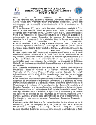 UNIVERSIDAD TÉCNICA DE MACHALA
SISTEMA NACIONAL DE NIVELACIÓN Y ADMISIÓN
AREA DE LA SALUD
visita
a
la
provincia
de
El
Oro.
El 14 de febrero de 1970, se reúne la Asamblea Universitaria y nomina al Ing. Galo
Acosta Hidalgo como Vicerrector titular, encargándole el rectorado. Durante esta
administración se emprendió fundamentalmente a la organización de la
universidad.
El 20 de Marzo de 1972, en la cuarta Asamblea Universitaria, se eligió al Econ.
Manuel Zúñiga Mascote, como el primer Rector titula, quedando también
designado como Vicerrector el Ing. Guillermo Ojeda López. Esta administración
frente a las necesidades de la juventud estudiosa de la Provincia, procedió a la
estructuración de nuevas facultades, la creación de Departamento de
Investigación y la adecuación de la ciudadela Diez de Agosto, para atender la
demanda
de
matrículas
en
la
universidad.
El 12 de diciembre de 1972, el Ing. Rafael Bustamante Ibáñez, Decano de la
Facultad de Agronomía y Veterinaria, se encargó del Rectorado; y el Dr. Gerardo
Fernández Capa, Decano de la Facultad de Ciencias y Administración asumió las
Funciones
de
Vicerrector
encargado.
El 20 de noviembre de 1973, la asamblea universitaria eligió rector al Ing. Gonzalo
GambarrotiGavilnez y Vicerrector al Dr. Carlos García Rizzo. La administración del
Ing. Gonzalo Gambarrotti, tuvo una duración de dos años aproximadamente y su
gestión se fundamentó en la implementación de aulas y equipos que se
demandaban para ese entonces. Se emprendió en programas de Extensión
Cultural y se efectuaron los trámites indispensables para la adquisición de nuevas
propiedades.
La H. Asamblea Universitaria del 15 de Enero de 1977, nombro como rector de la
Universidad Técnica de Machala, al Dr. Gerardo Fernández Capa y como
Vicerrector al Dr. Jaime Palacios Peralta; quienes después de cumplir
exitosamente su periodo administrativo merecieron su reelección, en sus mismas
dignidades
el
17
de
Enero
de
1981.
Estas autoridades efectuaron programaciones y obras que reclamaban las propias
exigencias del crecimiento de la población universitaria y el desarrollo del medio.
Dieron prioritaria atención a la adecuada marcha académico-administrativa de la
Universidad, a la iniciación de la construcción del Campus Universitario y el
Complejo Deportivo y a la elevada formación científico-técnica de los estudiantes.
En lo que respecta a la construcción de la Ciudadela Universitaria se dotó de un
complejo arquitectónico a la Facultad de Agronomía y Veterinaria; y se iniciaron
las obras de los edificios de las Facultades de Sociología, Ingeniería Civil y
Ciencias Químicas. Durante esta administración se creó el Departamento de
Planificación y tres nuevas carreras: Acuacultura, Educación Parvularia, y
Enfermería.
En diciembre de 1983, fallece el Dr. Jaime Palacios Peralta, Vicerrector de la
Universidad, y en su reemplazo el 30 de junio de 1984, la H. Asamblea
Universitaria
designó
al
Ing.
Marino
Uriguen
Barreto.
La tarea educativa debe llevar a enseñar como discernir lo verdadero de lo falso,

 