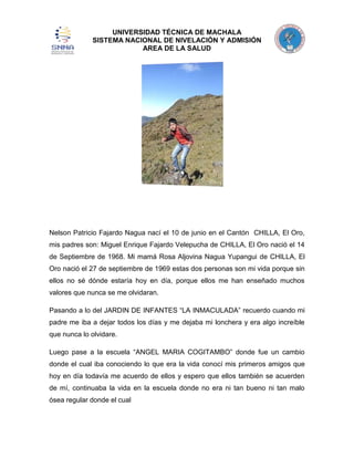 UNIVERSIDAD TÉCNICA DE MACHALA
SISTEMA NACIONAL DE NIVELACIÓN Y ADMISIÓN
AREA DE LA SALUD

Nelson Patricio Fajardo Nagua nací el 10 de junio en el Cantón CHILLA, El Oro,
mis padres son: Miguel Enrique Fajardo Velepucha de CHILLA, El Oro nació el 14
de Septiembre de 1968. Mi mamá Rosa Aljovina Nagua Yupangui de CHILLA, El
Oro nació el 27 de septiembre de 1969 estas dos personas son mi vida porque sin
ellos no sé dónde estaría hoy en día, porque ellos me han enseñado muchos
valores que nunca se me olvidaran.
Pasando a lo del JARDIN DE INFANTES “LA INMACULADA” recuerdo cuando mi
padre me iba a dejar todos los días y me dejaba mi lonchera y era algo increíble
que nunca lo olvidare.
Luego pase a la escuela “ANGEL MARIA COGITAMBO” donde fue un cambio
donde el cual iba conociendo lo que era la vida conocí mis primeros amigos que
hoy en día todavía me acuerdo de ellos y espero que ellos también se acuerden
de mí, continuaba la vida en la escuela donde no era ni tan bueno ni tan malo
ósea regular donde el cual

 