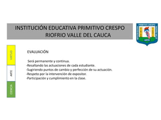 INSTITUCIÓN EDUCATIVA PRIMITIVO CRESPO
RIOFRIO VALLE DEL CAUCA
CIENCIAARTEVIRTUD
EVALUACIÓN
Será permanente y continua.
-Resaltando las actuaciones de cada estudiante.
-Sugiriendo puntos de cambio y perfección de su actuación.
-Respeto por la intervención de expositor.
-Participación y cumplimiento en la clase.
 