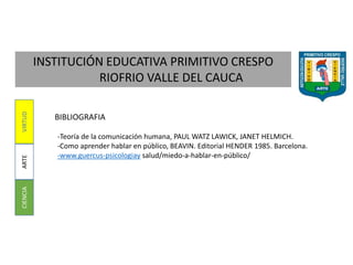 INSTITUCIÓN EDUCATIVA PRIMITIVO CRESPO
RIOFRIO VALLE DEL CAUCA
CIENCIAARTEVIRTUD
BIBLIOGRAFIA
-Teoría de la comunicación humana, PAUL WATZ LAWICK, JANET HELMICH.
-Como aprender hablar en público, BEAVIN. Editorial HENDER 1985. Barcelona.
-www.guercus-psicologiay salud/miedo-a-hablar-en-público/
 