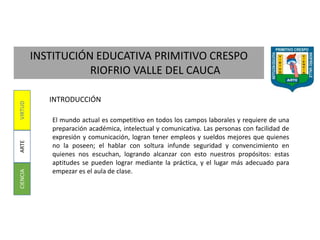 INSTITUCIÓN EDUCATIVA PRIMITIVO CRESPO
RIOFRIO VALLE DEL CAUCA
CIENCIAARTEVIRTUD
INTRODUCCIÓN
El mundo actual es competitivo en todos los campos laborales y requiere de una
preparación académica, intelectual y comunicativa. Las personas con facilidad de
expresión y comunicación, logran tener empleos y sueldos mejores que quienes
no la poseen; el hablar con soltura infunde seguridad y convencimiento en
quienes nos escuchan, logrando alcanzar con esto nuestros propósitos: estas
aptitudes se pueden lograr mediante la práctica, y el lugar más adecuado para
empezar es el aula de clase.
 