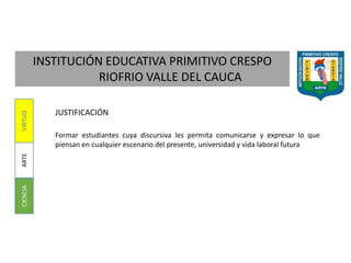 INSTITUCIÓN EDUCATIVA PRIMITIVO CRESPO
RIOFRIO VALLE DEL CAUCA
CIENCIAARTEVIRTUD
JUSTIFICACIÓN
Formar estudiantes cuya discursiva les permita comunicarse y expresar lo que
piensan en cualquier escenario del presente, universidad y vida laboral futura
 