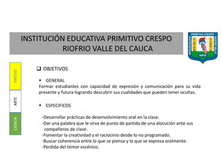 INSTITUCIÓN EDUCATIVA PRIMITIVO CRESPO
RIOFRIO VALLE DEL CAUCA
CIENCIAARTEVIRTUD
 OBJETIVOS
 GENERAL
Formar estudiantes con capacidad de expresión y comunicación para su vida
presente y futura logrando descubrir sus cualidades que pueden tener ocultas.
 ESPECIFICOS
-Desarrollar prácticas de desenvolvimiento oral en la clase.
-Dar una palabra que le sirva de punto de partida de una alocución ante sus
compañeros de clase.
-Fomentar la creatividad y el raciocinio desde lo no programado.
-Buscar coherencia entre lo que se piensa y lo que se expresa oralmente.
-Perdida del temor escénico.
 