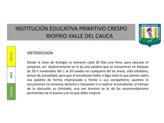 INSTITUCIÓN EDUCATIVA PRIMITIVO CRESPO
RIOFRIO VALLE DEL CAUCA
CIENCIAARTEVIRTUD
METODOLOGÍA
Desde la clase de biología se tomaran cada 20 días una hora, para ejecutar el
proyecto, así: aleatoriamente se le da una palabra que se encuentran en bloques
de 20 Y numeradas del 1 al 20 usadas en cualquiera de las áreas, vida cotidiana,
temas de actualidad, para que el estudiante hable o diga todo lo que piense sobre
esa palabra de forma improvisada y frente a sus compañeros; quienes lo
escuchamos no tenemos derecho a interpelar ni a replicar al estudiante; el tiempo
de la alocución es ilimitado; una vez termina se le da las recomendaciones
pertinentes de lo bueno y en lo que debe mejorar.
 