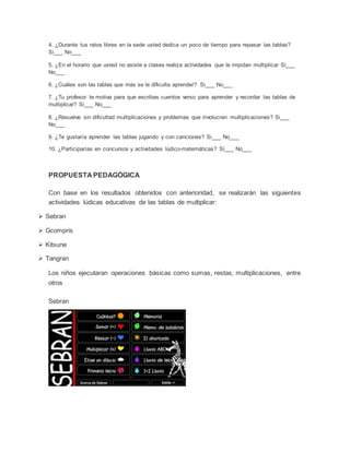 4. ¿Durante tus ratos libres en la sede usted dedica un poco de tiempo para repasar las tablas?
Si___ No___
5. ¿En el horario que usted no asiste a clases realiza actividades que le impidan multiplicar Si___
No___
6. ¿Cuáles son las tablas que más se le dificulta aprender? Si___ No___
7. ¿Tu profesor te motiva para que escribas cuentos verso para aprender y recordar las tablas de
multiplicar? Si___ No___
8. ¿Resuelve sin dificultad multiplicaciones y problemas que involucran multiplicaciones? Si___
No___
9. ¿Te gustaría aprender las tablas jugando y con canciones? Si___ No___
10. ¿Participarías en concursos y actividades lúdico-matemáticas? Si___ No___
PROPUESTA PEDAGÓGICA
Con base en los resultados obtenidos con anterioridad, se realizarán las siguientes
actividades lúdicas educativas de las tablas de multiplicar:
 Sebran
 Gcompris
 Kitsune
 Tangran
Los niños ejecutaran operaciones básicas como sumas, restas, multiplicaciones, entre
otros
Sebran
 