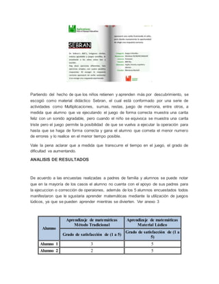 Partiendo del hecho de que los niños retienen y aprenden más por descubrimiento, se
escogió como material didáctico Sebran, el cual está conformado por una serie de
actividades como Multiplicaciones, sumas, restas, juego de memoria, entre otros, a
medida que alumno que va ejecutando el juego de forma correcta muestra una carita
feliz con un sonido agradable, pero cuando el niño se equivoca se muestra una carita
triste pero el juego permite la posibilidad de que se vuelva a ejecutar la operación para
hasta que se haga de forma correcta y gana el alumno que cometa el menor numero
de errores y lo realice en el menor tiempo posible.
Vale la pena aclarar que a medida que transcurre el tiempo en el juego, el grado de
dificultad va aumentando.
ANALISIS DE RESULTADOS
De acuerdo a las encuestas realizadas a padres de familia y alumnos se puede notar
que en la mayoría de los casos el alumno no cuenta con el apoyo de sus padres para
la ejecuccion o corrección de operaiones, además de los 5 alumnos encuestados todos
manifestaron que le sgustaria aprender matemáticas mediante la utilización de juegos
lúdicos, ya que se pueden aprender mientras se divierten. Ver anexo 3
Alumno
Aprendizaje de matemáticas
Método Tradicional
Aprendizaje de matemáticas
Material Lúdico
Grado de satisfacción de (1 a 5)
Grado de satisfacción de (1 a
5)
Alumno 1 3 5
Alumno 2 2 5
 