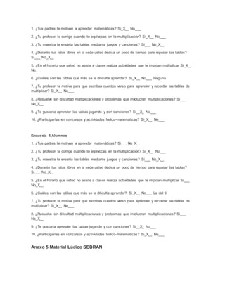 1. ¿Tus padres te motivan a aprender matemáticas? Si_X__ No___
2. ¿Tu profesor te corrige cuando te equivocas en la multiplicación? Si_X__ No___
3. ¿Tu maestra te enseña las tablas mediante juegos y canciones? Si___ No_X__
4. ¿Durante tus ratos libres en la sede usted dedica un poco de tiempo para repasar las tablas?
Si___ No_X__
5. ¿En el horario que usted no asiste a clases realiza actividades que le impidan multiplicar Si_X__
No___
6. ¿Cuáles son las tablas que más se le dificulta aprender? Si_X__ No___ ninguna
7. ¿Tu profesor te motiva para que escribas cuentos verso para aprender y recordar las tablas de
multiplicar? Si_X__ No___
8. ¿Resuelve sin dificultad multiplicaciones y problemas que involucran multiplicaciones? Si___
No_X__
9. ¿Te gustaría aprender las tablas jugando y con canciones? Si__X_ No___
10. ¿Participarías en concursos y actividades lúdico-matemáticas? Si_X__ No___
Encuesta 5 Alumnos
1. ¿Tus padres te motivan a aprender matemáticas? Si___ No_X__
2. ¿Tu profesor te corrige cuando te equivocas en la multiplicación? Si_X__ No___
3. ¿Tu maestra te enseña las tablas mediante juegos y canciones? Si___ No_X__
4. ¿Durante tus ratos libres en la sede usted dedica un poco de tiempo para repasar las tablas?
Si___ No_X__
5. ¿En el horario que usted no asiste a clases realiza actividades que le impidan multiplicar Si___
No_X__
6. ¿Cuáles son las tablas que más se le dificulta aprender? Si_X__ No___ La del 9
7. ¿Tu profesor te motiva para que escribas cuentos verso para aprender y recordar las tablas de
multiplicar? Si_X__ No___
8. ¿Resuelve sin dificultad multiplicaciones y problemas que involucran multiplicaciones? Si___
No_X__
9. ¿Te gustaría aprender las tablas jugando y con canciones? Si__X_ No___
10. ¿Participarías en concursos y actividades lúdico-matemáticas? Si_X__ No___
Anexo 5 Material Lúdico SEBRAN
 