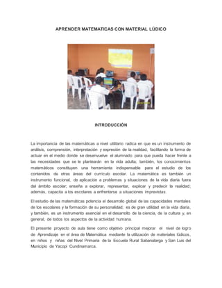 APRENDER MATEMATICAS CON MATERIAL LÚDICO
INTRODUCCIÓN
La importancia de las matemáticas a nivel utilitario radica en que es un instrumento de
análisis, comprensión, interpretación y expresión de la realidad, facilitando la forma de
actuar en el medio donde se desenvuelve el alumnado para que pueda hacer frente a
las necesidades que se le plantearán en la vida adulta; también, los conocimientos
matemáticos constituyen una herramienta indispensable para el estudio de los
contenidos de otras áreas del currículo escolar. La matemática es también un
instrumento funcional, de aplicación a problemas y situaciones de la vida diaria fuera
del ámbito escolar; enseña a explorar, representar, explicar y predecir la realidad;
además, capacita a los escolares a enfrentarse a situaciones imprevistas.
El estudio de las matemáticas potencia el desarrollo global de las capacidades mentales
de los escolares y la formación de su personalidad; es de gran utilidad en la vida diaria,
y también, es un instrumento esencial en el desarrollo de la ciencia, de la cultura y, en
general, de todos los aspectos de la actividad humana.
El presente proyecto de aula tiene como objetivo principal mejorar el nivel de logro
de Aprendizaje en el área de Matemática mediante la utilización de materiales lúdicos,
en niños y niñas del Nivel Primaria de la Escuela Rural Sabanalarga y San Luis del
Municipio de Yacopi Cundinamarca.
 