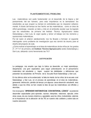 PLANTEAMIENTO DEL PROBLEMA
Las matemáticas son parte fundamental en el desarrollo de la lógica y del
pensamiento del ser humano, pero esta importancia no la demuestran los
estudiantes ya que ocupan su tiempo en actividades que no requieren esfuerzo
mental. A través del tiempo se han hecho ver las matemáticas, como un área de
difícil aprendizaje, creando un tabú y mito en el ambiente escolar que ha logrado
que los estudiantes de primaria del Instituto Técnico Agropecuario sedes
Sabanalarga y San Luis, le cojan apatía y temor al trabajo con los números y
operaciones matemáticas.
Por tal razón el anterior planteamiento nos ha llevado a formular el siguiente
interrogante como problema de investigación que nos servirá de insumo para el
diseño del proyecto de aula.
¿Cómo motivar el aprendizaje en el área de matemáticas de los niños de los grados
2°, 3º Y 4° de primaria, del Instituto Técnico Agropecuario sedes Sabanalarga y
San Luis, utilizando como herramienta las Tic?
JUSTIFICACIÓN
La pedagogía nos enseña que bajo la lúdica se desarrolla un mejor aprendizaje,
despertando una gran expectativa para seguir profundizando en el pensamiento
matemático del estudiante y lograr superar las debilidades y deficiencias que
presentan los estudiantes de Primaria de la Escuela Rural Sabanalarga y San Luis.
En los últimos años se ha evidenciado la falta de interés de los niños de la escuela rural
Sabanalarga y San Luis, en el proceso de aprendizaje en el área de matemáticas,
generando distracción, pérdida de tiempo y en algunos casos deserción estudiantil, esto
debido a que los niños se han creado la idea de que las matemáticas son difíciles y
aburridas.
Con el proyecto “APRENDER MATEMATICAS CON MATERIAL LÚDICO” se pretende
desarrollar capacidades para aprender, razonar, interpretar, relacionar, ejecutar, entre
otras cosas, de una manera dinámica y agradable para los niños motivándolos además
en la importancia de la utilización de las TIC en nuestra vida cotidiana y sobre todo en
nuestra educación.
 