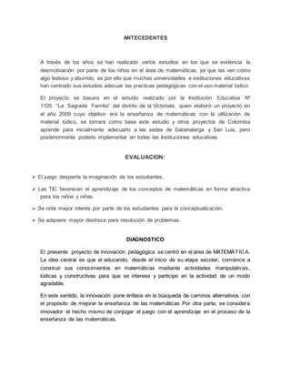 ANTECEDENTES
A través de los años se han realizado varios estudios en los que se evidencia la
desmotivación por parte de los niños en el área de matemáticas, ya que las ven como
algo tedioso y aburrido, es por ello que muchas universidades e instituciones educativas
han centrado sus estudios adecuar las practicas pedagógicas con el uso material lúdico.
El proyecto se basara en el estudio realizado por la Institución Educativa Nº
1105 “La Sagrada Familia” del distrito de la Victoriala, quien elaboró un proyecto en
el año 2009 cuyo objetivo era la enseñanza de matemáticas con la utilización de
material lúdico, se tomara como base este estudio y otros proyectos de Colombia
aprende para inicialmente adecuarlo a las sedes de Sabanalarga y San Luis, pero
posteriormente poderlo implementar en todas las Instituciones educativas.
EVALUACION:
 El juego despierta la imaginación de los estudiantes.
 Las TIC favorecen el aprendizaje de los conceptos de matemáticas en forma atractiva
para los niños y niñas.
 Se nota mayor interés por parte de los estudiantes para la conceptualización.
 Se adquiere mayor destreza para resolución de problemas.
DIAGNOSTICO
El presente proyecto de innovación pedagógica se centró en el área de MATEMÁTICA.
La idea central es que el educando, desde el inicio de su etapa escolar, comience a
construir sus conocimientos en matemáticas mediante actividades manipulativas,
lúdicas y constructivas para que se interese y participe en la actividad de un modo
agradable.
En este sentido, la innovación pone énfasis en la búsqueda de caminos alternativos con
el propósito de mejorar la enseñanza de las matemáticas Por otra parte, se considera
innovador el hecho mismo de conjugar el juego con el aprendizaje en el proceso de la
enseñanza de las matemáticas.
 