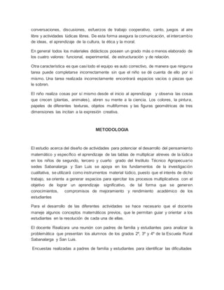 conversaciones, discusiones, esfuerzos de trabajo cooperativo, canto, juegos al aire
libre y actividades lúdicas libres. De esta forma asegura la comunicación, el intercambio
de ideas, el aprendizaje de la cultura, la ética y la moral.
En general todos los materiales didácticos poseen un grado más o menos elaborado de
los cuatro valores: funcional, experimental, de estructuración y de relación.
Otra característica es que casi todo el equipo es auto correctivo, de manera que ninguna
tarea puede completarse incorrectamente sin que el niño se dé cuenta de ello por sí
mismo. Una tarea realizada incorrectamente encontrará espacios vacíos o piezas que
le sobren.
El niño realiza cosas por sí mismo desde el inicio al aprendizaje y observa las cosas
que crecen (plantas, animales), abren su mente a la ciencia. Los colores, la pintura,
papeles de diferentes texturas, objetos multiformes y las figuras geométricas de tres
dimensiones las incitan a la expresión creativa.
METODOLOGIA
El estudio acerca del diseño de actividades para potenciar el desarrollo del pensamiento
matemático y específico el aprendizaje de las tablas de multiplicar atreves de la lúdica
en los niños de segundo, tercero y cuarto grado del Instituto Técnico Agropecuario
sedes Sabanalarga y San Luis se apoya en los fundamentos de la investigación
cualitativa, se utilizará como instrumentos material lúdico, puesto que el interés de dicho
trabajo, se orienta a generar espacios para ejercitar los procesos multiplicativos con el
objetivo de lograr un aprendizaje significativo, de tal forma que se generen
conocimientos, compromisos de mejoramiento y rendimiento académico de los
estudiantes
Para el desarrollo de las diferentes actividades se hace necesario que el docente
maneje algunos conceptos matemáticos previos, que le permitan guiar y orientar a los
estudiantes en la resolución de cada una de ellas.
El docente Realizara una reunión con padres de familia y estudiantes para analizar la
problemática que presentan los alumnos de los grados 2º, 3º y 4º de la Escuela Rural
Sabanalarga y San Luis.
Encuestas realizadas a padres de familia y estudiantes para identificar las dificultades
 
