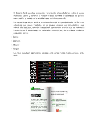 El Docente hará una clara explicación y orientación a los estudiantes sobre el uso de
materiales lúdicos y las tareas a realizar en cada actividad asegurándose de que sea
comprendido el sentido de la actividad para su óptimo desarrollo.
Los recursos que se van a utilizar en estas actividades son principalmente los Recursos
educativos que vienen instalados en los equipos donados por computadores para
educar a las escuelas, también se trabajaran con nociones básicas que les permiten a
los estudiantes ir aumentando sus habilidades matemáticas y así solucionar problemas
propuestos como:
 Sebran
 Gcompris
 Kitsune
 Tangran
Los niños ejecutaran operaciones básicas como sumas, restas, multiplicaciones, entre
otros:
 