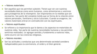  • Valores materiales:
 Son aquellos que nos permiten subsistir. Tienen que ver con nuestras
necesidades básicas como seres humanos, como alimentarnos o vestirnos
para protegernos de la intemperie. Son importantes en la medida que son
necesarios. Son parte del complejo tejido que se forma de la relación entre
valores personales, familiares y socio-culturales. Cuando se exageran, los
valores materiales entran en contradicción con los espirituales.
 • Valores espirituales:
 Se refieren a la importancia que le damos a los aspectos no-materiales de
nuestras vidas. Son parte de nuestras necesidades humanas y nos permiten
sentirnos realizados. Le agregan sentido y fundamento a nuestras vidas,
como ocurre con las creencias religiosas.
 • Valores morales:
 Son las actitudes y conductas que una determinada sociedad considera
indispensables para la convivencia, el orden y el bien general.
 