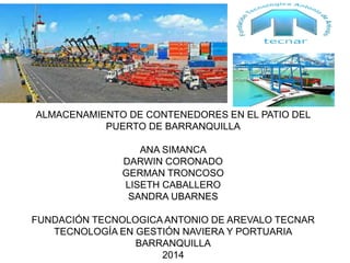 ALMACENAMIENTO DE CONTENEDORES EN EL PATIO DEL 
PUERTO DE BARRANQUILLA 
ANA SIMANCA 
DARWIN CORONADO 
GERMAN TRONCOSO 
LISETH CABALLERO 
SANDRA UBARNES 
FUNDACIÓN TECNOLOGICA ANTONIO DE AREVALO TECNAR 
TECNOLOGÍA EN GESTIÓN NAVIERA Y PORTUARIA 
BARRANQUILLA 
2014 
 