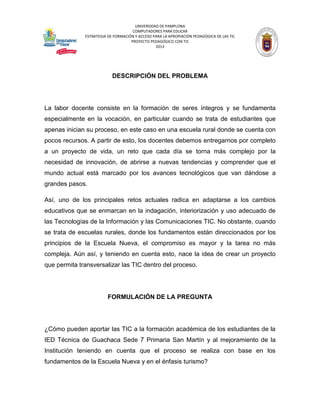 UNIVERSIDAD DE PAMPLONA 
COMPUTADORES PARA EDUCAR 
ESTRATEGIA DE FORMACIÓN Y ACCESO PARA LA APROPIACIÓN PEDAGÓGICA DE LAS TIC 
PROYECTO PEDAGÓGICO CON TIC 
2013 
DESCRIPCIÓN DEL PROBLEMA 
La labor docente consiste en la formación de seres íntegros y se fundamenta especialmente en la vocación, en particular cuando se trata de estudiantes que apenas inician su proceso, en este caso en una escuela rural donde se cuenta con pocos recursos. A partir de esto, los docentes debemos entregarnos por completo a un proyecto de vida, un reto que cada día se torna más complejo por la necesidad de innovación, de abrirse a nuevas tendencias y comprender que el mundo actual está marcado por los avances tecnológicos que van dándose a grandes pasos. 
Así, uno de los principales retos actuales radica en adaptarse a los cambios educativos que se enmarcan en la indagación, interiorización y uso adecuado de las Tecnologías de la Información y las Comunicaciones TIC. No obstante, cuando se trata de escuelas rurales, donde los fundamentos están direccionados por los principios de la Escuela Nueva, el compromiso es mayor y la tarea no más compleja. Aún así, y teniendo en cuenta esto, nace la idea de crear un proyecto que permita transversalizar las TIC dentro del proceso. 
FORMULACIÓN DE LA PREGUNTA 
¿Cómo pueden aportar las TIC a la formación académica de los estudiantes de la IED Técnica de Guachaca Sede 7 Primaria San Martín y al mejoramiento de la Institución teniendo en cuenta que el proceso se realiza con base en los fundamentos de la Escuela Nueva y en el énfasis turismo?  