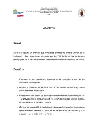 UNIVERSIDAD DE PAMPLONA 
COMPUTADORES PARA EDUCAR 
ESTRATEGIA DE FORMACIÓN Y ACCESO PARA LA APROPIACIÓN PEDAGÓGICA DE LAS TIC 
PROYECTO PEDAGÓGICO CON TIC 
2013 
OBJETIVOS 
General 
Diseñar y ejecutar un proyecto que incluya los recursos del énfasis turístico de la Institución y las herramientas ofrecidas por las TIC dentro de los contenidos pedagógicos de la Escuela Nueva en pro del mejoramiento de la calidad educativa 
Específicos 
 Promover en los estudiantes destrezas en lo respectivo al uso de las soluciones tecnológicas. 
 Ampliar la cobertura de la sede tanto en los niveles académico y social desde el énfasis institucional. 
 Fortalecer el plan básico de estudios con las herramientas ofrecidas por las TIC proyectando la transversalidad de contenidos básicos con las mismas en búsqueda de la formación integral. 
 Generar espacios didácticos de interacción docente-computador-estudiante que conlleven a la correcta utilización de las herramientas virtuales y a la proyección de la sede a nivel regional.  