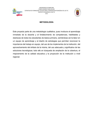 UNIVERSIDAD DE PAMPLONA 
COMPUTADORES PARA EDUCAR 
ESTRATEGIA DE FORMACIÓN Y ACCESO PARA LA APROPIACIÓN PEDAGÓGICA DE LAS TIC 
PROYECTO PEDAGÓGICO CON TIC 
2013 
METODOLOGÍA 
Este proyecto parte de una metodología cualitativa, pues involucra el aprendizaje inmediato de la docente y el fortalecimiento de competencias, habilidades y destrezas de todos los estudiantes de básica primaria, centrándose así la labor en un equipo de aprendizaje y el diseño de estrategias que permitan reconocer la importancia del trabajo en equipo, del uso de los implementos de la institución, del aprovechamiento del énfasis de la misma, del uso adecuado y significativo de las soluciones tecnológicas; todo ello en búsqueda de ampliación de la cobertura, el mejoramiento de la calidad educativa y la proyección de la institución a nivel regional. 
 