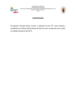 UNIVERSIDAD DE PAMPLONA 
COMPUTADORES PARA EDUCAR 
ESTRATEGIA DE FORMACIÓN Y ACCESO PARA LA APROPIACIÓN PEDAGÓGICA DE LAS TIC 
PROYECTO PEDAGÓGICO CON TIC 
2013 
CRONOGRAMA 
El proyecto “Escuela Nueva, turismo y utilización de las TIC” será revisado y socializado en el último periodo lectivo del año en curso, la ejecución por su parte, se realizará durante el año 2014. 
