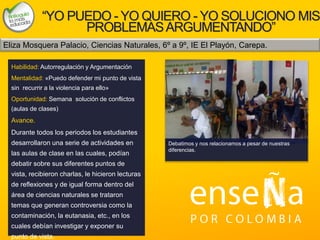 Foto
“YO PUEDO - YO QUIERO - YO SOLUCIONO MIS
PROBLEMASARGUMENTANDO”
Habilidad: Autorregulación y Argumentación
Mentalidad: «Puedo defender mi punto de vista
sin recurrir a la violencia para ello»
Oportunidad: Semana solución de conflictos
(aulas de clases)
Avance.
Durante todos los periodos los estudiantes
desarrollaron una serie de actividades en
las aulas de clase en las cuales, podían
debatir sobre sus diferentes puntos de
vista, recibieron charlas, le hicieron lecturas
de reflexiones y de igual forma dentro del
área de ciencias naturales se trataron
temas que generan controversia como la
contaminación, la eutanasia, etc., en los
cuales debían investigar y exponer su
punto de vista.
Eliza Mosquera Palacio, Ciencias Naturales, 6º a 9º, IE El Playón, Carepa.
Debatimos y nos relacionamos a pesar de nuestras
diferencias.
 