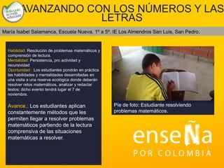 Foto
AVANZANDO CON LOS NÚMEROS Y LAS
LETRAS
Habilidad: Resolución de problemas matemáticos y
comprensión de lectura.
Mentalidad: Persistencia, pro actividad y
recursividad
Oportunidad : Los estudiantes pondrán en práctica
las habilidades y mentalidades desarrolladas en
una visita a una reserva ecológica donde deberán
resolver retos matemáticos, analizar y redactar
textos; dicho evento tendrá lugar el 7 de
noviembre.
Avance.: Los estudiantes aplican
constantemente métodos que les
permiten llegar a resolver problemas
matemáticos partiendo de la lectura
comprensiva de las situaciones
matemáticas a resolver.
María Isabel Salamanca, Escuela Nueva, 1º a 5º, IE Los Almendros San Luis, San Pedro.
Píe de foto: Estudiante resolviendo
problemas matemáticos.
 