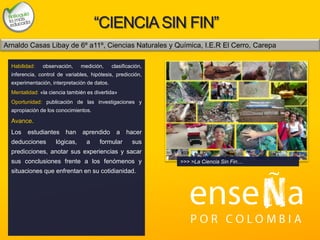 Foto
“CIENCIASIN FIN”
Habilidad: observación, medición, clasificación,
inferencia, control de variables, hipótesis, predicción,
experimentación, interpretación de datos.
Mentalidad: «la ciencia también es divertida»
Oportunidad: publicación de las investigaciones y
apropiación de los conocimientos.
Avance.
Los estudiantes han aprendido a hacer
deducciones lógicas, a formular sus
predicciones, anotar sus experiencias y sacar
sus conclusiones frente a los fenómenos y
situaciones que enfrentan en su cotidianidad.
>>> >La Ciencia Sin Fin…
Arnaldo Casas Libay de 6º a11º, Ciencias Naturales y Química, I.E.R El Cerro, Carepa
 