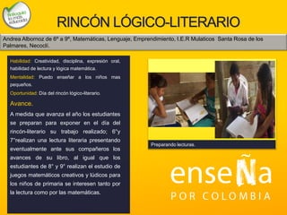 Foto
RINCÓN LÓGICO-LITERARIO
Habilidad: Creatividad, disciplina, expresión oral,
habilidad de lectura y lógica matemática.
Mentalidad: Puedo enseñar a los niños mas
pequeños.
Oportunidad: Día del rincón lógico-literario.
Avance.
A medida que avanza el año los estudiantes
se preparan para exponer en el día del
rincón-literario su trabajo realizado; 6°y
7°realizan una lectura literaria presentando
eventualmente ante sus compañeros los
avances de su libro, al igual que los
estudiantes de 8° y 9° realizan el estudio de
juegos matemáticos creativos y lúdicos para
los niños de primaria se interesen tanto por
la lectura como por las matemáticas.
Preparando lecturas.
Andrea Albornoz de 6º a 9º, Matemáticas, Lenguaje, Emprendimiento, I.E.R Mulaticos Santa Rosa de los
Palmares, Necoclí.
 