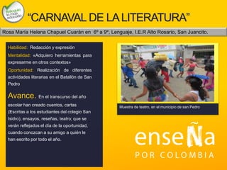 Foto
“CARNAVAL DE LALITERATURA”
Habilidad: Redacción y expresión
Mentalidad: «Adquiero herramientas para
expresarme en otros contextos»
Oportunidad: Realización de diferentes
actividades literarias en el Batallón de San
Pedro
Avance. En el transcurso del año
escolar han creado cuentos, cartas
(Escritas a los estudiantes del colegio San
Isidro), ensayos, reseñas, teatro; que se
verán reflejados el día de la oportunidad,
cuando conozcan a su amigo a quién le
han escrito por todo el año.
Muestra de teatro, en el municipio de san Pedro
Rosa María Helena Chapuel Cuarán en 6º a 9º, Lenguaje, I.E.R Alto Rosario, San Juancito.
 