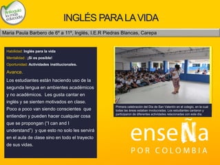 Foto
INGLÉS PARALAVIDA
Habilidad: Inglés para la vida
Mentalidad : ¡Si es posible!
Oportunidad: Actividades institucionales.
Avance.
Los estudiantes están haciendo uso de la
segunda lengua en ambientes académicos
y no académicos. Les gusta cantar en
inglés y se sienten motivados en clase.
Poco a poco van siendo conscientes que
entienden y pueden hacer cualquier cosa
que se propongan (“I can and I
understand”) y que esto no solo les servirá
en el aula de clase sino en todo el trayecto
de sus vidas.
Primera celebración del Día de San Valentín en el colegio, en la cual
todas las áreas estaban involucradas. Los estudiantes cantaron y
participaron de diferentes actividades relacionadas con este día.
Maria Paula Barbero de 6º a 11º, Inglés, I.E.R Piedras Blancas, Carepa
 