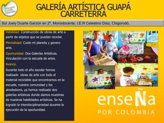 Foto
GALERÍA ARTÍSTICA GUAPÁ
CARRETERRA
Habilidad: Construcción de obras de arte a
partir de objetos que se puedan reciclar.
Mentalidad: Cuido mi planeta y genero
arte.
Oportunidad: Dos Galerías Artísticas.
Vinculación con la escuela de artes.
Avance.
Durante todo el año escolar hemos
realizado obras de arte con todo el
material reciclable que encontramos en la
escuela, nuestra comunidad y los
alrededores, ya hemos realizado dos
galerías artísticas donde damos muestras
de nuestras habilidades artísticas. Se ha
logrado la interdisciplinariedad durante la
ejecución de la oportunidad.
Sol Joely Duarte Garzón en 2º, Monodocente, I.E.R Celestino Díaz, Chigorodó.
 