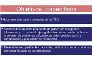 OObbjjeettiivvooss EEssppeeccííffiiccooss 
Hacer uso adecuado y pertinente de las TICs 
 Aplicar la lectura como una fuente de placer que nos genera 
información y aprendizaje significativo que se puedan aplicar en 
la solución de problemas utilizando las redes sociales para la 
comunicación y publicación de los mismos 
 Crear sitios web pertinentes para subir, publicar y compartir videos y 
diferentes trabajos de los estudiantes. 
. 
 