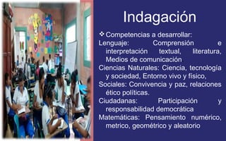Indagación 
Competencias a desarrollar: 
Lenguaje: Comprensión e 
interpretación textual, literatura, 
Medios de comunicación. 
Ciencias Naturales: Ciencia, tecnología 
y sociedad, Entorno vivo y físico, 
Sociales: Convivencia y paz, relaciones 
ético políticas. 
Ciudadanas: Participación y 
responsabilidad democrática 
Matemáticas: Pensamiento numérico, 
metrico, geométrico y aleatorio 
 