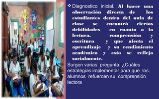 Diagnostico inicial. Al hacer una 
observación directa de los 
estudiantes dentro del aula de 
clase se encontró ciertas 
debilidades en cuanto a la 
lectura, comprensión y 
escritura y que afecta el 
aprendizaje y su rendimiento 
académico y esto se refleja 
socialmente. 
Surgen varias pregunta: ¿Cuáles 
estrategias implementar para que los. 
alumnos refuercen su comprensión 
lectora 
 