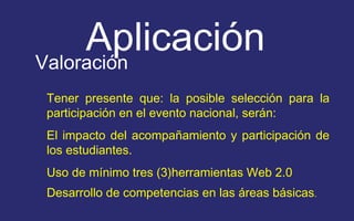 Aplicación 
Valoración 
Tener presente que: la posible selección para la 
participación en el evento nacional, serán: 
El impacto del acompañamiento y participación de 
los estudiantes. 
Uso de mínimo tres (3)herramientas Web 2.0 
Desarrollo de competencias en las áreas básicas. 
 