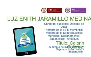LUZ ENITH JARAMILLO MEDINA 
Cargo del expositor: Docente de 
Aula 
Nombre de la I.E R Membrillal 
Nombre de la Sede Educativa 
Municipio- Departamento: 
Sabanalarga- Antioquia 
Título: Colorin 
Subtítulo de la Cpreosleontraecióten: 
Dejemos Volar nuestra 
imaginación 
 