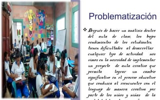 Problematización 
Después de hacer un análisis dentro 
del aula de clase, los bajos 
rendimientos de los estudiantes, 
tienen dificultades al desarrollar 
cualquier tipo de actividad nos 
vimos en la necesidad de implementar 
un proyecto de aula creativo que 
permita lograr un cambio 
significativo en el proceso educativo 
que conduzca al reencuentro con el 
lenguaje de manera creativa por 
parte de los niños y niñas de la 
modalidad de postprimaria “ 
 