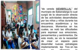 “de vereda MEMBRILLAL” del 
municipio de Sabanalarga lo cual 
surgió de la observación directa 
de las actividades desarrolladas 
por los niños y niñas durante los 
encuentros académicos y los 
descansos. Momentos en los 
cuales, se notó las dificultades 
para expresar sus emociones, 
pensamientos y sentimientos. De 
este modo, se vio la necesidad 
de crear un espacio para 
desarrollar nuevas estrategias 
implementando las Tics en las 
que se afianzara la 
 