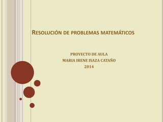 RESOLUCIÓN DE PROBLEMAS MATEMÁTICOS 
PROYECTO DE AULA 
MARIA IRENE ISAZA CATAÑO 
2014 
 